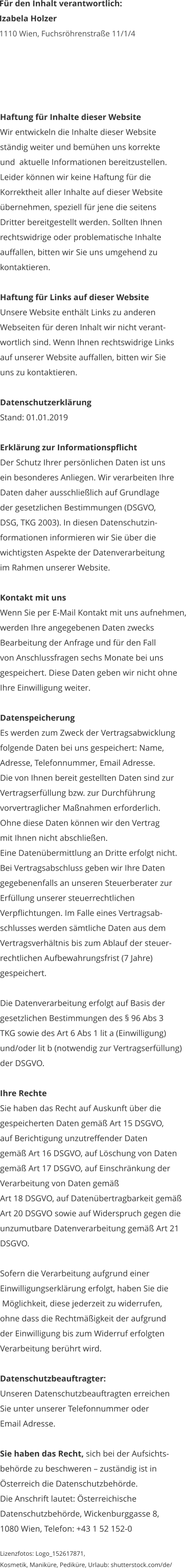 Haftung für Inhalte dieser Website Wir entwickeln die Inhalte dieser Website  ständig weiter und bemühen uns korrekte  und  aktuelle Informationen bereitzustellen.  Leider können wir keine Haftung für die  Korrektheit aller Inhalte auf dieser Website  übernehmen, speziell für jene die seitens  Dritter bereitgestellt werden. Sollten Ihnen  rechtswidrige oder problematische Inhalte  auffallen, bitten wir Sie uns umgehend zu  kontaktieren.  Haftung für Links auf dieser Website Unsere Website enthält Links zu anderen  Webseiten für deren Inhalt wir nicht verant- wortlich sind. Wenn Ihnen rechtswidrige Links  auf unserer Website auffallen, bitten wir Sie  uns zu kontaktieren.  Datenschutzerklärung Stand: 01.01.2019  Erklärung zur Informationspflicht Der Schutz Ihrer persönlichen Daten ist uns  ein besonderes Anliegen. Wir verarbeiten Ihre  Daten daher ausschließlich auf Grundlage  der gesetzlichen Bestimmungen (DSGVO,  DSG, TKG 2003). In diesen Datenschutzin- formationen informieren wir Sie über die  wichtigsten Aspekte der Datenverarbeitung  im Rahmen unserer Website.  Kontakt mit uns Wenn Sie per E-Mail Kontakt mit uns aufnehmen,  werden Ihre angegebenen Daten zwecks  Bearbeitung der Anfrage und für den Fall  von Anschlussfragen sechs Monate bei uns  gespeichert. Diese Daten geben wir nicht ohne  Ihre Einwilligung weiter.  Datenspeicherung Es werden zum Zweck der Vertragsabwicklung  folgende Daten bei uns gespeichert: Name,  Adresse, Telefonnummer, Email Adresse.  Die von Ihnen bereit gestellten Daten sind zur  Vertragserfüllung bzw. zur Durchführung  vorvertraglicher Maßnahmen erforderlich.  Ohne diese Daten können wir den Vertrag  mit Ihnen nicht abschließen.  Eine Datenübermittlung an Dritte erfolgt nicht.  Bei Vertragsabschluss geben wir Ihre Daten  gegebenenfalls an unseren Steuerberater zur  Erfüllung unserer steuerrechtlichen  Verpflichtungen. Im Falle eines Vertragsab- schlusses werden sämtliche Daten aus dem  Vertragsverhältnis bis zum Ablauf der steuer- rechtlichen Aufbewahrungsfrist (7 Jahre)  gespeichert.   Die Datenverarbeitung erfolgt auf Basis der gesetzlichen Bestimmungen des § 96 Abs 3  TKG sowie des Art 6 Abs 1 lit a (Einwilligung)  und/oder lit b (notwendig zur Vertragserfüllung)  der DSGVO.  Ihre Rechte Sie haben das Recht auf Auskunft über die  gespeicherten Daten gemäß Art 15 DSGVO,  auf Berichtigung unzutreffender Daten  gemäß Art 16 DSGVO, auf Löschung von Daten  gemäß Art 17 DSGVO, auf Einschränkung der  Verarbeitung von Daten gemäß  Art 18 DSGVO, auf Datenübertragbarkeit gemäß  Art 20 DSGVO sowie auf Widerspruch gegen die  unzumutbare Datenverarbeitung gemäß Art 21  DSGVO.  Sofern die Verarbeitung aufgrund einer  Einwilligungserklärung erfolgt, haben Sie die  Möglichkeit, diese jederzeit zu widerrufen,  ohne dass die Rechtmäßigkeit der aufgrund  der Einwilligung bis zum Widerruf erfolgten  Verarbeitung berührt wird.  Datenschutzbeauftragter: Unseren Datenschutzbeauftragten erreichen  Sie unter unserer Telefonnummer oder  Email Adresse.  Sie haben das Recht, sich bei der Aufsichts- behörde zu beschweren – zuständig ist in  Österreich die Datenschutzbehörde.  Die Anschrift lautet: Österreichische  Datenschutzbehörde, Wickenburggasse 8,  1080 Wien, Telefon: +43 1 52 152-0  Lizenzfotos: Logo_152617871,  Kosmetik, Maniküre, Pediküre, Urlaub: shutterstock.com/de/    Für den Inhalt verantwortlich: Izabela Holzer 1110 Wien, Fuchsröhrenstraße 11/1/4